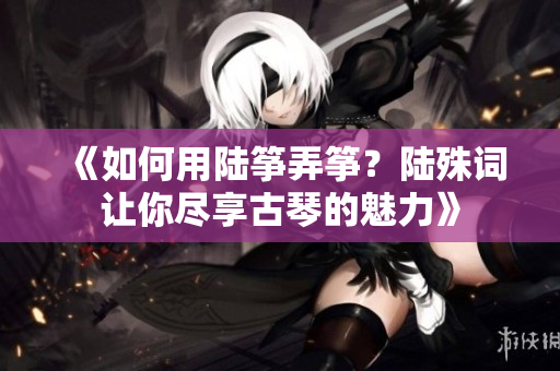 《如何用陆筝弄筝？陆殊词让你尽享古琴的魅力》