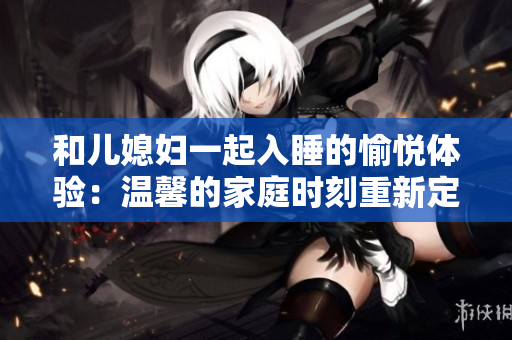 和儿媳妇一起入睡的愉悦体验：温馨的家庭时刻重新定义