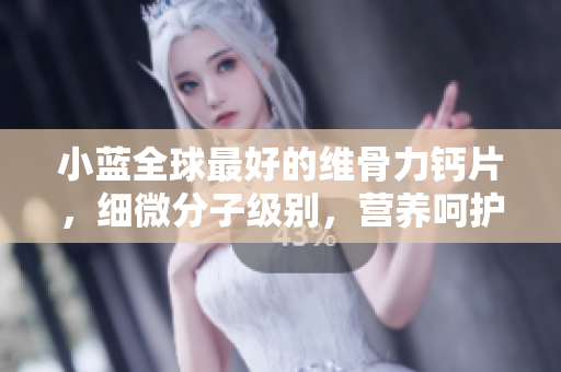小蓝全球最好的维骨力钙片，细微分子级别，营养呵护360度
