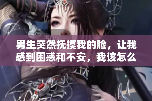 男生突然抚摸我的脸，让我感到困惑和不安，我该怎么办？