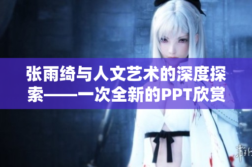 张雨绮与人文艺术的深度探索——一次全新的PPT欣赏体验