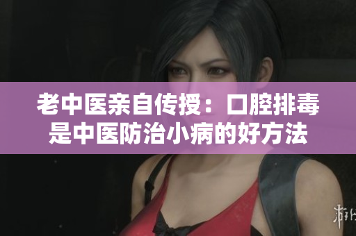 老中医亲自传授：口腔排毒是中医防治小病的好方法