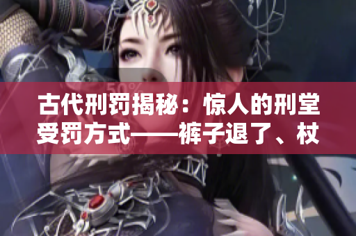 古代刑罚揭秘：惊人的刑堂受罚方式——裤子退了、杖打刑凳！