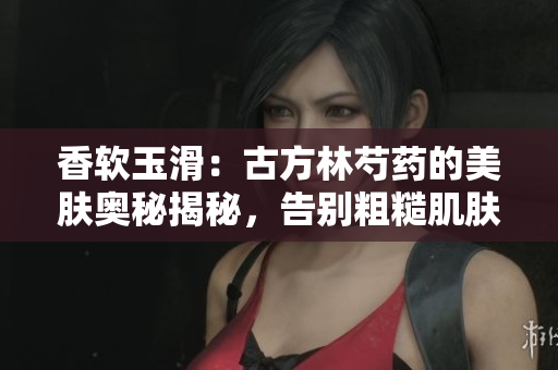 香软玉滑：古方林芍药的美肤奥秘揭秘，告别粗糙肌肤