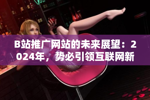 B站推广网站的未来展望：2024年，势必引领互联网新风向