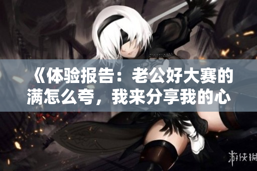 《体验报告：老公好大赛的满怎么夸，我来分享我的心得》