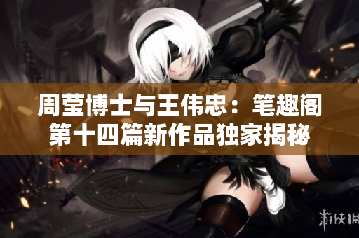 周莹博士与王伟忠：笔趣阁第十四篇新作品独家揭秘