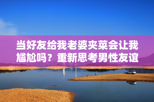 当好友给我老婆夹菜会让我尴尬吗？重新思考男性友谊的边界