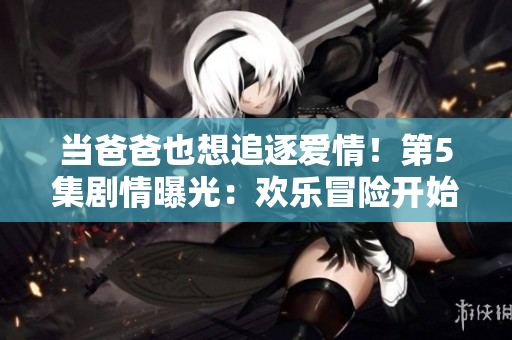当爸爸也想追逐爱情！第5集剧情曝光：欢乐冒险开始