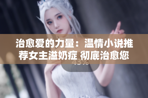 治愈爱的力量：温情小说推荐女主溢奶症 彻底治愈您内心伤痛