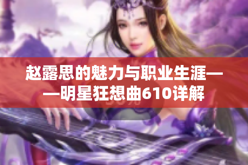 赵露思的魅力与职业生涯——明星狂想曲610详解