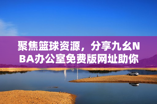聚焦篮球资源，分享九幺NBA办公室免费版网址助你畅享NBA！