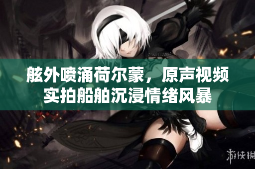 舷外喷涌荷尔蒙，原声视频实拍船舶沉浸情绪风暴