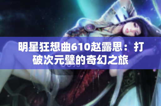 明星狂想曲610赵露思：打破次元壁的奇幻之旅