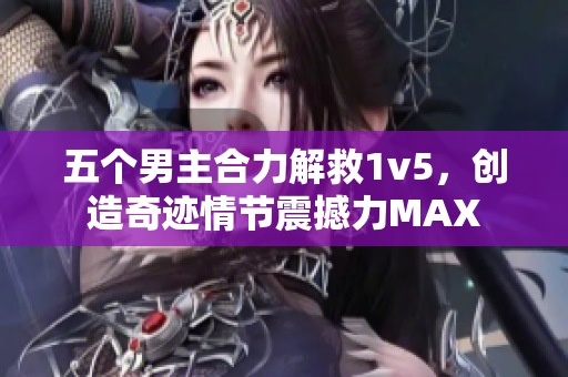 五个男主合力解救1v5，创造奇迹情节震撼力MAX