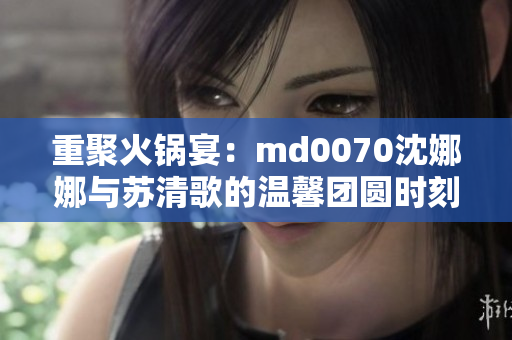 重聚火锅宴：md0070沈娜娜与苏清歌的温馨团圆时刻