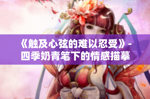 《触及心弦的难以忍受》- 四季奶青笔下的情感描摹