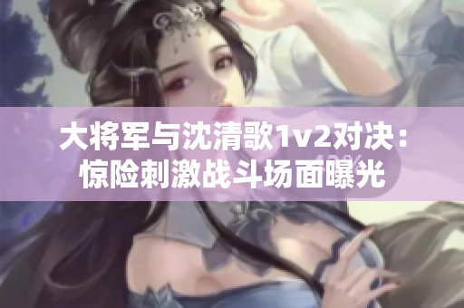 大将军与沈清歌1v2对决：惊险刺激战斗场面曝光