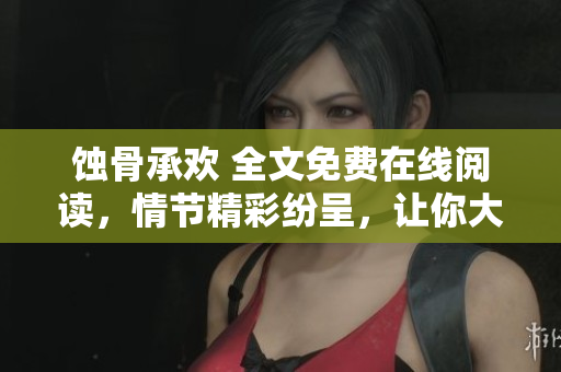 蚀骨承欢 全文免费在线阅读，情节精彩纷呈，让你大饱眼福