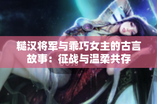 糙汉将军与乖巧女主的古言故事：征战与温柔共存