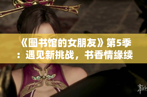 《图书馆的女朋友》第5季：遇见新挑战，书香情缘续写