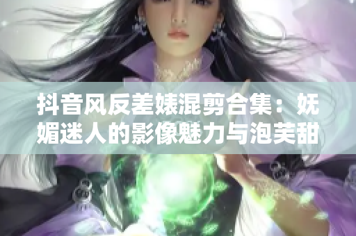 抖音风反差婊混剪合集：妩媚迷人的影像魅力与泡芙甜美对比