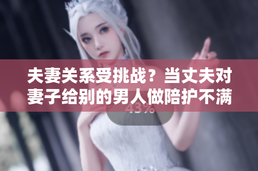 夫妻关系受挑战？当丈夫对妻子给别的男人做陪护不满