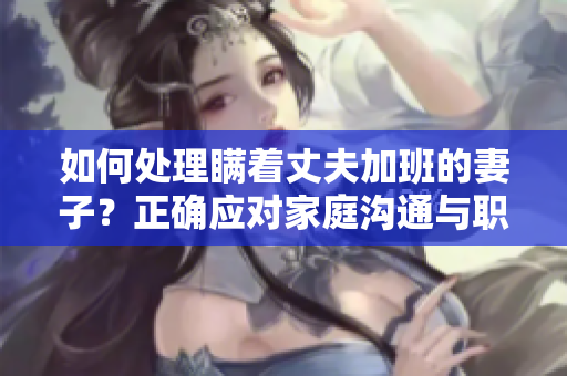 如何处理瞒着丈夫加班的妻子？正确应对家庭沟通与职业挑战