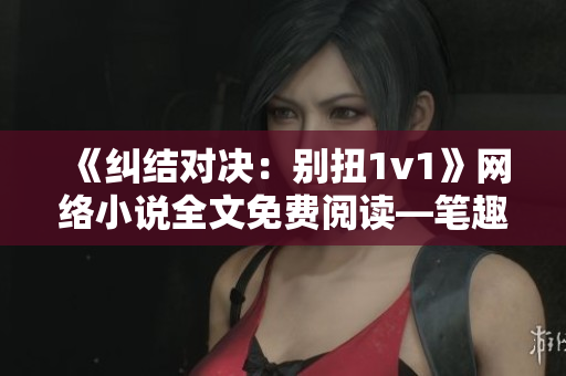 《纠结对决：别扭1v1》网络小说全文免费阅读—笔趣阁