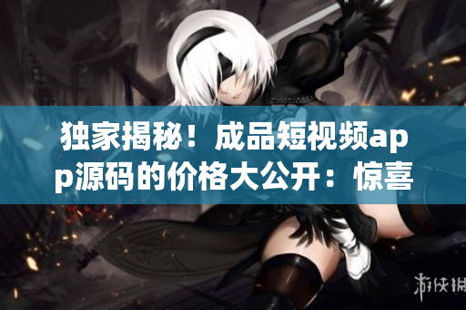 独家揭秘！成品短视频app源码的价格大公开：惊喜优惠等你来！