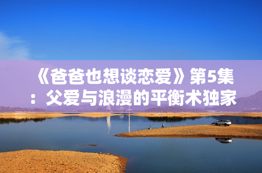 《爸爸也想谈恋爱》第5集：父爱与浪漫的平衡术独家揭秘！