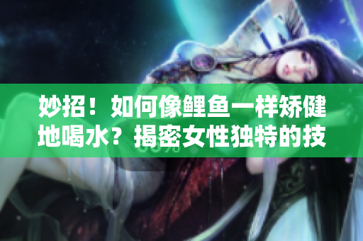 妙招！如何像鲤鱼一样矫健地喝水？揭密女性独特的技巧