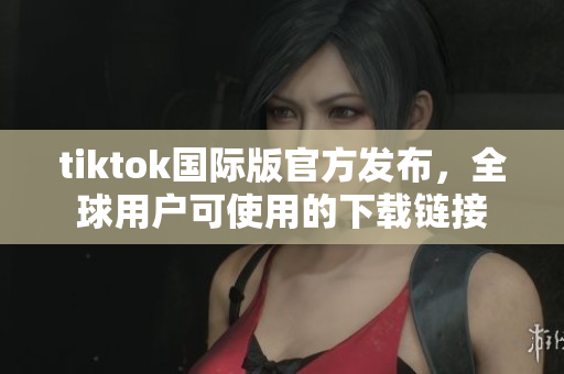 tiktok国际版官方发布，全球用户可使用的下载链接