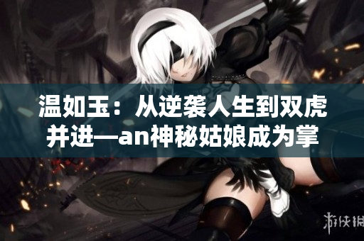 温如玉：从逆袭人生到双虎并进—an神秘姑娘成为掌舵人