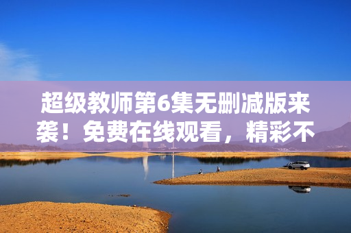 超级教师第6集无删减版来袭！免费在线观看，精彩不容错过