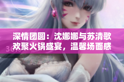 深情团圆：沈娜娜与苏清歌欢聚火锅盛宴，温馨场面感人至深