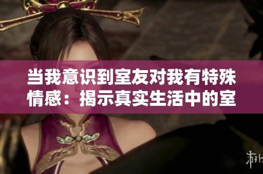当我意识到室友对我有特殊情感：揭示真实生活中的室友关系隐情