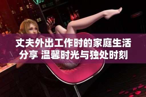 丈夫外出工作时的家庭生活分享 温馨时光与独处时刻