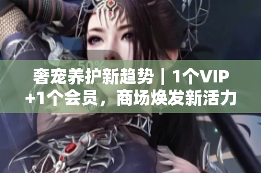 奢宠养护新趋势｜1个VIP+1个会员，商场焕发新活力！