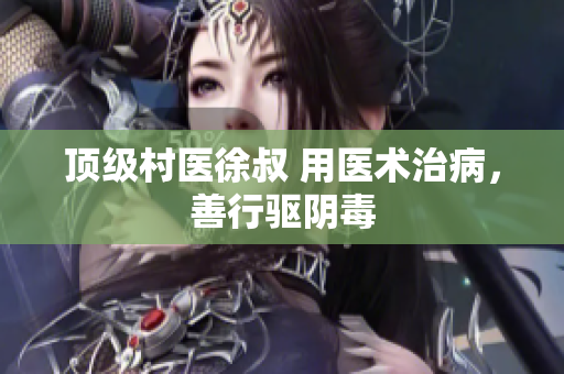 顶级村医徐叔 用医术治病，善行驱阴毒
