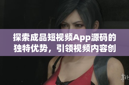 探索成品短视频App源码的独特优势，引领视频内容创作风潮