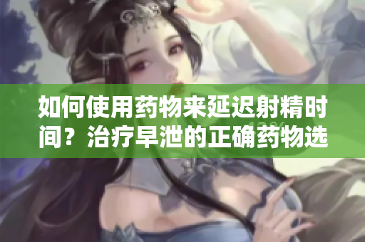 如何使用药物来延迟射精时间？治疗早泄的正确药物选择