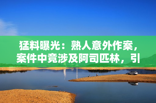 猛料曝光：熟人意外作案，案件中竟涉及阿司匹林，引发世界关注