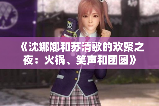 《沈娜娜和苏清歌的欢聚之夜：火锅、笑声和团圆》