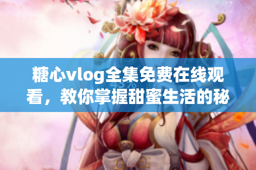 糖心vlog全集免费在线观看，教你掌握甜蜜生活的秘诀