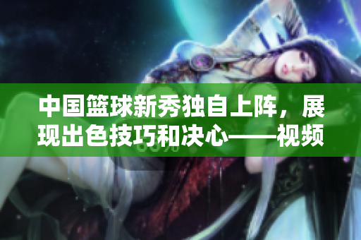 中国篮球新秀独自上阵，展现出色技巧和决心——视频分享