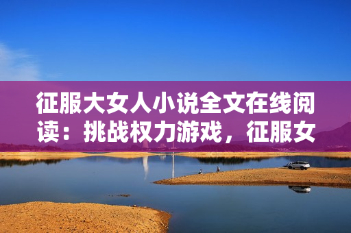 征服大女人小说全文在线阅读：挑战权力游戏，征服女性心灵的故事