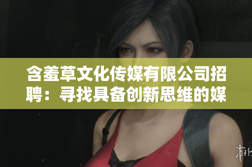 含羞草文化传媒有限公司招聘：寻找具备创新思维的媒体人才