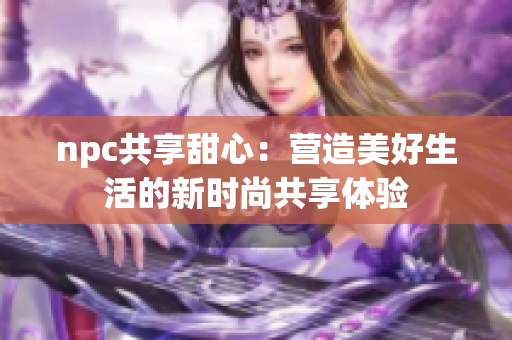 npc共享甜心：营造美好生活的新时尚共享体验