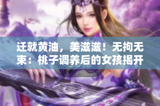 迁就黄油，美滋滋！无拘无束：桃子调养后的女孩揭开新篇章